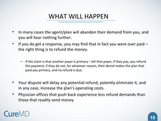10
WHAT WILL HAPPEN
• In many cases the agent/plan will abandon their demand from you, and
you will hear nothing further.
• If you do get a response, you may find that in fact you were over paid –
the right thing is to refund the money.
– If the claim is that another payer is primary – bill that payer, if they pay, you refund
the payment, if they do not, for whatever reason, their denial makes the plan that
paid you primary, and no refund is due.
• Your dispute will delay any potential refund, potently eliminate it, and
in any case, increase the plan’s operating costs.
• Physician offices that push back experience less refund demands than
those that readily send money
 