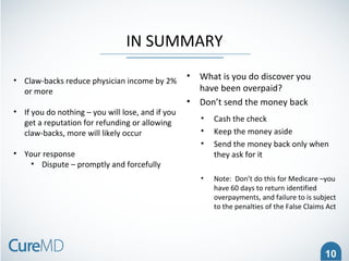 10
IN SUMMARY
• What is you do discover you
have been overpaid?
• Don’t send the money back
• Cash the check
• Keep the money aside
• Send the money back only when
they ask for it
• Note: Don’t do this for Medicare –you
have 60 days to return identified
overpayments, and failure to is subject
to the penalties of the False Claims Act
• Claw-backs reduce physician income by 2%
or more
• If you do nothing – you will lose, and if you
get a reputation for refunding or allowing
claw-backs, more will likely occur
• Your response
• Dispute – promptly and forcefully
 