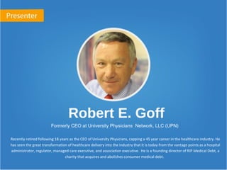 Robert E. Goff
Formerly CEO at University Physicians Network, LLC (UPN)
Recently retired following 18 years as the CEO of University Physicians, capping a 45 year career in the healthcare industry. He
has seen the great transformation of healthcare delivery into the industry that it is today from the vantage points as a hospital
administrator, regulator, managed care executive, and association executive. He is a founding director of RIP Medical Debt, a
charity that acquires and abolishes consumer medical debt.
 