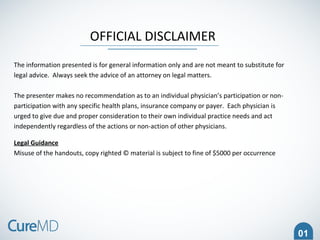 OFFICIAL DISCLAIMER
The information presented is for general information only and are not meant to substitute for
legal advice. Always seek the advice of an attorney on legal matters.
The presenter makes no recommendation as to an individual physician’s participation or non-
participation with any specific health plans, insurance company or payer. Each physician is
urged to give due and proper consideration to their own individual practice needs and act
independently regardless of the actions or non-action of other physicians.
Legal Guidance
Misuse of the handouts, copy righted © material is subject to fine of $5000 per occurrence
01
 