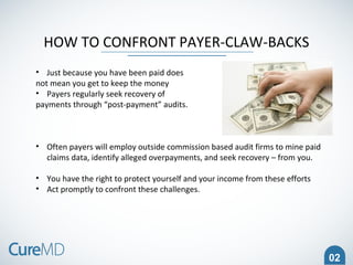 02
HOW TO CONFRONT PAYER-CLAW-BACKS
• Just because you have been paid does
not mean you get to keep the money
• Payers regularly seek recovery of
payments through “post-payment” audits.
• Often payers will employ outside commission based audit firms to mine paid
claims data, identify alleged overpayments, and seek recovery – from you.
• You have the right to protect yourself and your income from these efforts
• Act promptly to confront these challenges.
 