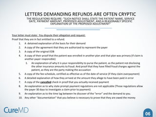 06
LETTERS DEMANDING REFUNDS ARE OFTEN CRYPTIC
THE REGULATIONS REQUIRE: “SUCH NOTICE SHALL STATE THE PATIENT NAME, SERVICE
DATE, PAYMENT AMOUNT, PROPOSED ADJUSTMENT, AND A REASONABLY SPECIFIC
EXPLANATION OF THE PROPOSED ADJUSTMENT”
Your letter must state: You dispute their allegation and request:
Proof that they are in fact entitled to a refund.
1. A detained explanation of the basis for their demand
2. A copy of the agreement that they are authorized to represent the payer
3. A copy of the original EOB
4. A copy of their proof that the patient was enrolled in another plan and that plan was primary (if claim is
another payer responsible)
1. An explanation of why it is your responsibility to purse the patient, as the patient not disclosing
the other insurance amounts to fraud. And proof that they have filled fraud charges against the
patient, as they are the party making the accusation
5. A copy of the fee-schedule, certified as effective as of the date of service (if they claim overpayment)
6. A detailed explanation of how they arrived at the amount they allege to have been paid in error
7. A copy of the cancelled check in proof that you actually received payment
8. An explanation as to why state prompt payment regulations are not applicable (Those regulations allow
the payer 30 days to investigate a claim prior to payment)
9. An explanation as to the time lag between he discover of the “error” and the demand to you.
10. Any other “documentation” that you believe is necessary to prove that they are owed the money
 