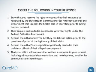 07
ASSERT THE FOLLOWING IN YOUR RESPONSE
1. State that you reserve the right to request that their response be
reviewed by the State Health Commissioner (or Attorney General) the
Department that licenses the health plan in your state prior to acting
on your demand.
2. Their request is disputed in accordance with your rights under The
Federal Collection Practice Act.
3. Remind them that under The Act they can take no action prior to the
provision of proof of the legitimacy of their claim
4. Remind them that State regulation specifically precludes their
unilateral off-set of their alleged overpayment.
5. That your office will only consider written a response to your request,
including all requested documentation, and no telephone, email or fax
communication should occur.
 