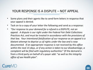 08
YOUR RESPONSE IS A DISPUTE – NOT APPEAL
• Some plans and their agents like to send form letters in response that
your appeal is denied.
• Tack on to a copy of your letter the following and send as a response:
• “Our response to your demand for a refund is a DISPUTE, not an
appeal. A dispute is our right under the Federal Fair Debt Collections
Practices Act, and must be treated in accordance with the provisions of
that law. Your intentional falsification of our response as an appeal is a
blatant attempt to deprive us of rights under the law and is now
documented. If an appropriate response is not received by this office
within the next 15 days, or if any action is taken to our disadvantage, a
complaint will be filed with regulatory authorities” (If the demand is
from a third party on behalf of a payer add: “as well as the integrity
office of xxx Health plan”.
 