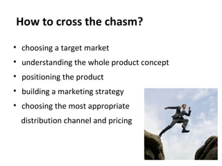 How to cross the chasm?

? choosing a target market
? understanding the whole product concept
? positioning the product
? building a marketing strategy
? choosing the most appropriate
  distribution channel and pricing
 