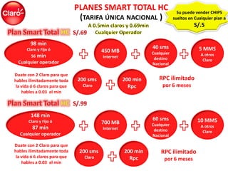 PLANES SMART TOTAL HC                         Su puede vender CHIPS
                                (TARIFA ÚNICA NACIONAL )                   sueltos en Cualquier plan a
                                                                                     S/.5

        98 min
      Claro y Fijo ó                                           40 sms                   5 MMS
                                          450 MB               Cualquier
        56 min                            Internet                                       A otros
                                                                destino                   Claro
  Cualquier operador                                           Nacional

Duate con 2 Claro para que
hables ilimitadamente toda     200 sms               200 min      RPC ilimitado
 la vida ó 6 claros para que     Claro                 Rpc          por 6 meses
    hables a 0.03 el min



        148 min
       Claro y Fijo ó
                                                               60 sms                  10 MMS
                                          700 MB               Cualquier
         87 min                           Internet                                       A otros
                                                                destino                   Claro
  Cualquier operador                                           Nacional

Duate con 2 Claro para que
hables ilimitadamente toda      200 sms              200 min       RPC ilimitado
 la vida ó 6 claros para que     Claro                 Rpc           por 6 meses
    hables a 0.03 el min
 