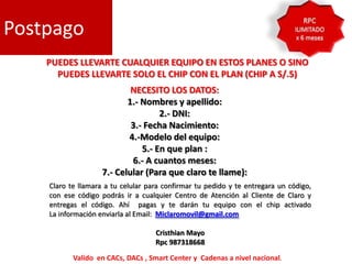 Postpago
    PUEDES LLEVARTE CUALQUIER EQUIPO EN ESTOS PLANES O SINO
      PUEDES LLEVARTE SOLO EL CHIP CON EL PLAN (CHIP A S/.5)
                            NECESITO LOS DATOS:
                           1.- Nombres y apellido:
                                    2.- DNI:
                            3.- Fecha Nacimiento:
                           4.-Modelo del equipo:
                               5.- En que plan :
                            6.- A cuantos meses:
                    7.- Celular (Para que claro te llame):
    Claro te llamara a tu celular para confirmar tu pedido y te entregara un código,
    con ese código podrás ir a cualquier Centro de Atención al Cliente de Claro y
    entregas el código. Ahí pagas y te darán tu equipo con el chip activado
    La información enviarla al Email: Miclaromovil@gmail.com

                                    Cristhian Mayo
                                    Rpc 987318668

           Valido en CACs, DACs , Smart Center y Cadenas a nivel nacional.
 
