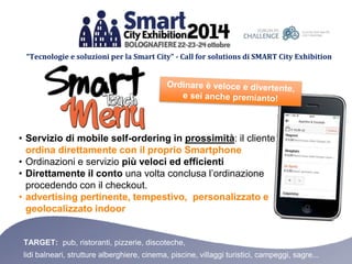 “Tecnologie e soluzioni per la Smart City” - Call for solutions di SMART City Exhibition 
• Servizio di mobile self-ordering in prossimità: il cliente 
ordina direttamente con il proprio Smartphone 
• Ordinazioni e servizio più veloci ed efficienti 
• Direttamente il conto una volta conclusa l’ordinazione 
procedendo con il checkout. 
• advertising pertinente, tempestivo, personalizzato e 
geolocalizzato indoor 
TARGET: pub, ristoranti, pizzerie, discoteche, 
lidi balneari, strutture alberghiere, cinema, piscine, villaggi turistici, campeggi, sagre... 
 