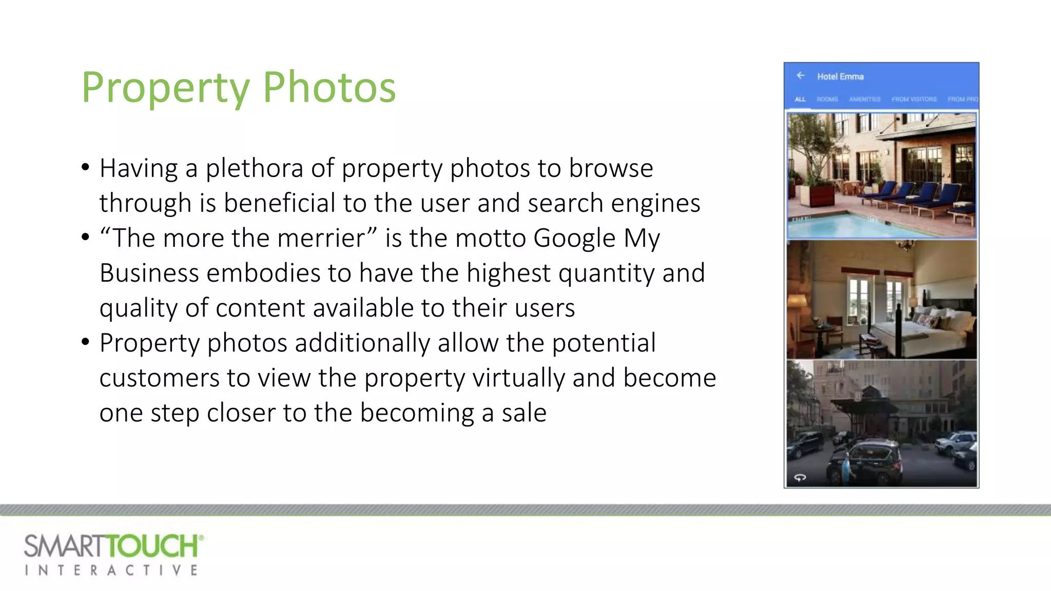 Property Photos
• Having a plethora of property photos to browse
through is beneficial to the user and search engines
• “The more the merrier” is the motto Google My
Business embodies to have the highest quantity and
quality of content available to their users
• Property photos additionally allow the potential
customers to view the property virtually and become
one step closer to the becoming a sale
 