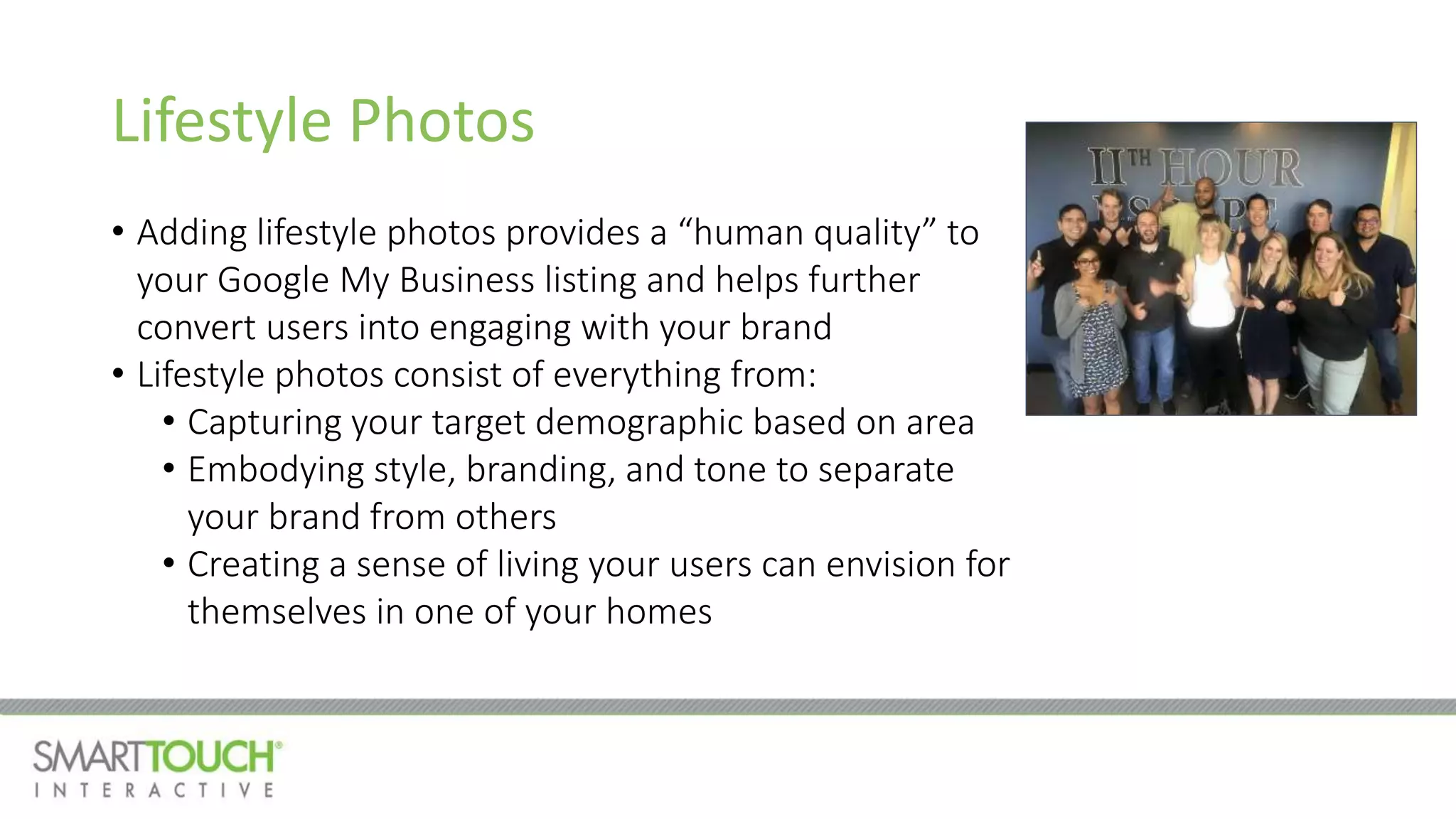 Lifestyle Photos
• Adding lifestyle photos provides a “human quality” to
your Google My Business listing and helps further
convert users into engaging with your brand
• Lifestyle photos consist of everything from:
• Capturing your target demographic based on area
• Embodying style, branding, and tone to separate
your brand from others
• Creating a sense of living your users can envision for
themselves in one of your homes
 