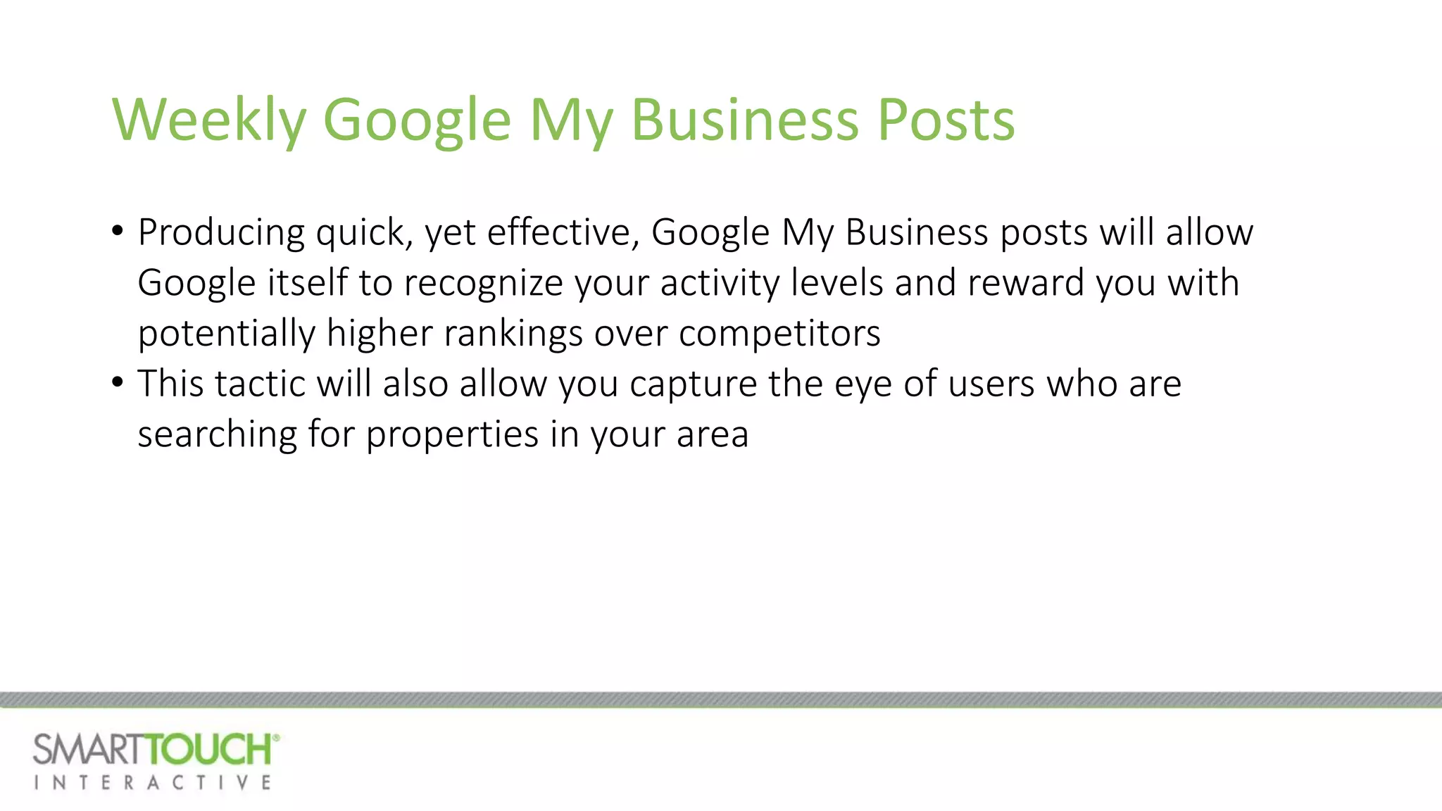Weekly Google My Business Posts
• Producing quick, yet effective, Google My Business posts will allow
Google itself to recognize your activity levels and reward you with
potentially higher rankings over competitors
• This tactic will also allow you capture the eye of users who are
searching for properties in your area
 