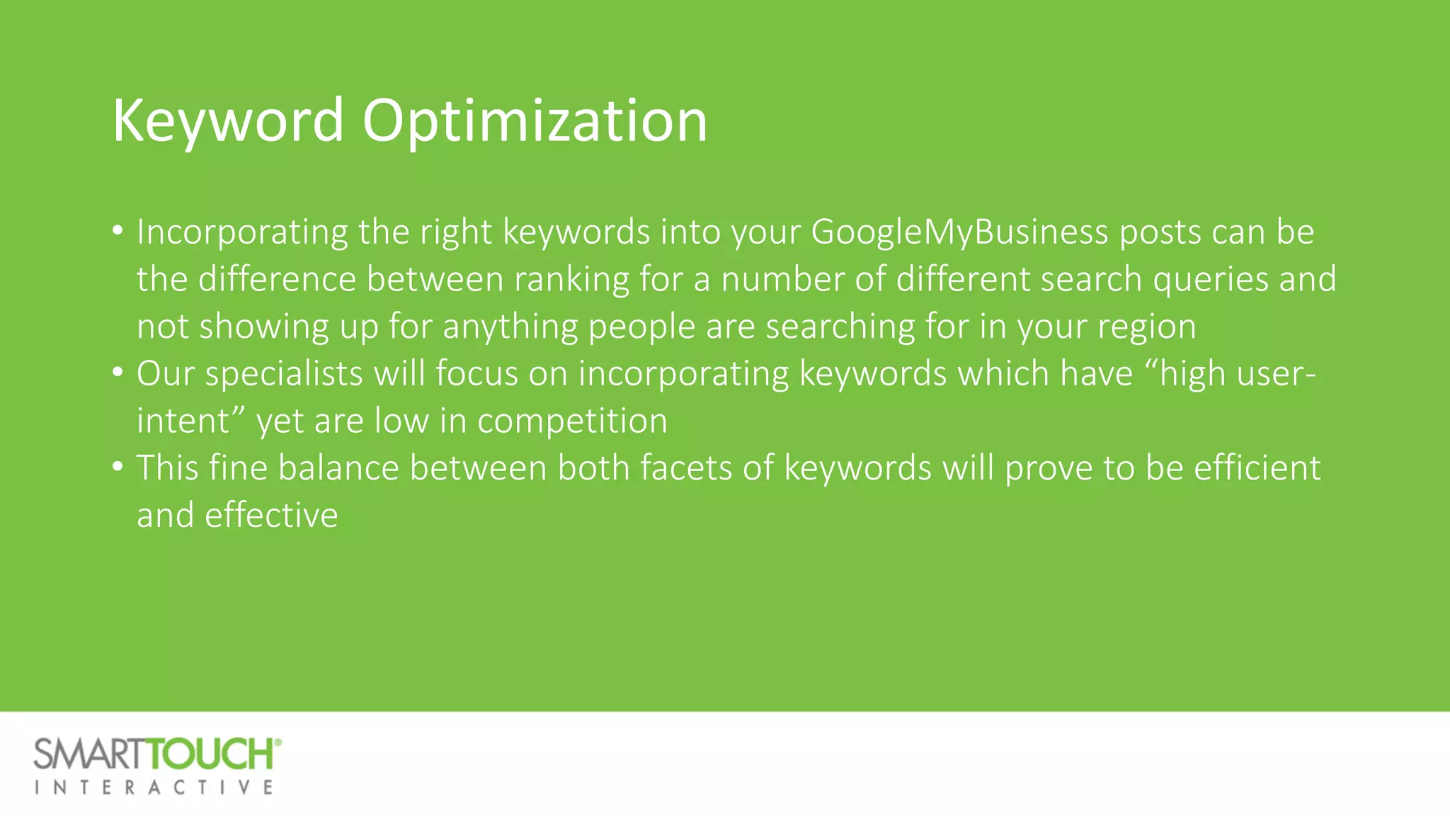 Keyword Optimization
• Incorporating the right keywords into your GoogleMyBusiness posts can be
the difference between ranking for a number of different search queries and
not showing up for anything people are searching for in your region
• Our specialists will focus on incorporating keywords which have “high user-
intent” yet are low in competition
• This fine balance between both facets of keywords will prove to be efficient
and effective
 