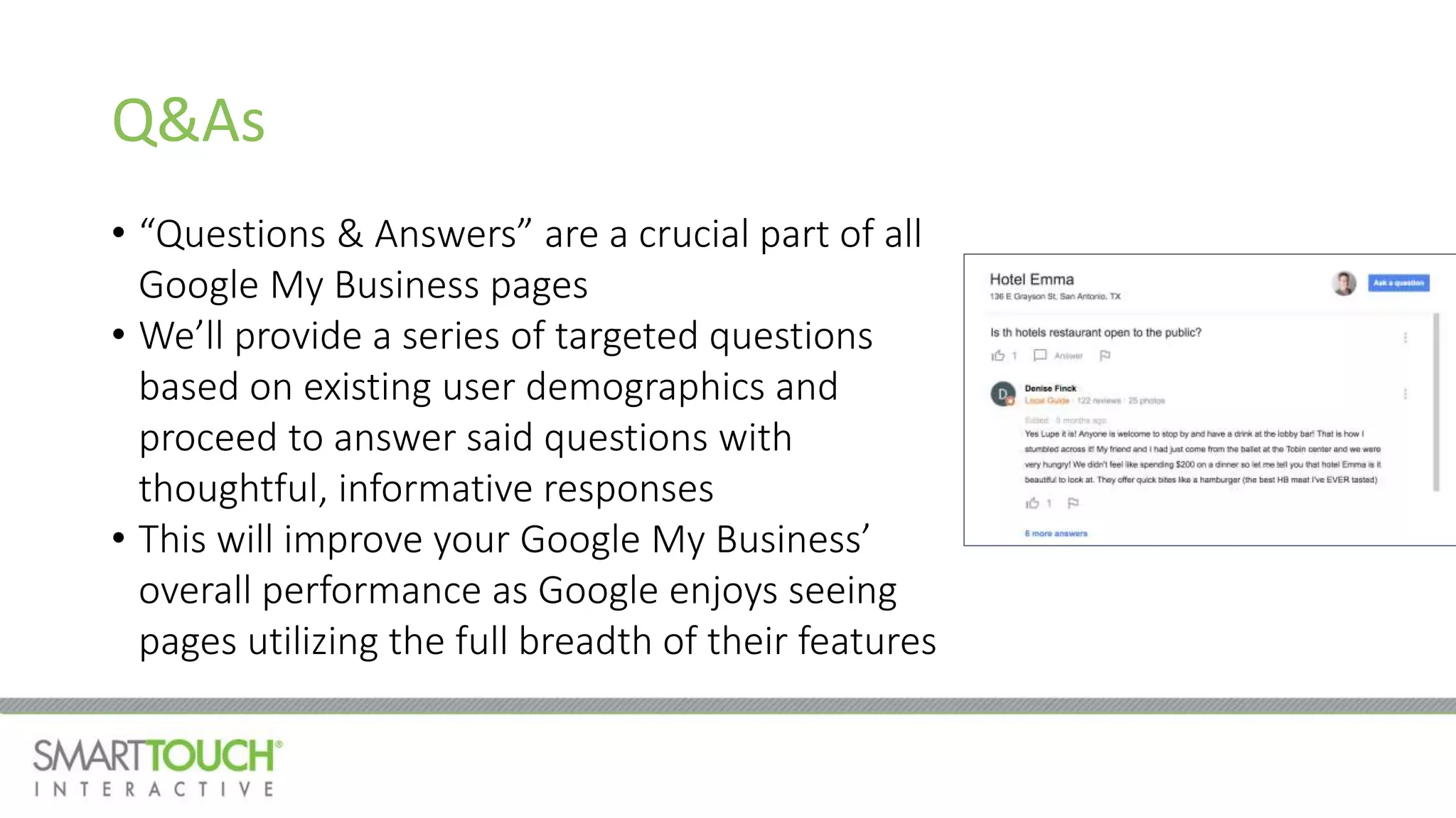 Q&As
• “Questions & Answers” are a crucial part of all
Google My Business pages
• We’ll provide a series of targeted questions
based on existing user demographics and
proceed to answer said questions with
thoughtful, informative responses
• This will improve your Google My Business’
overall performance as Google enjoys seeing
pages utilizing the full breadth of their features
 