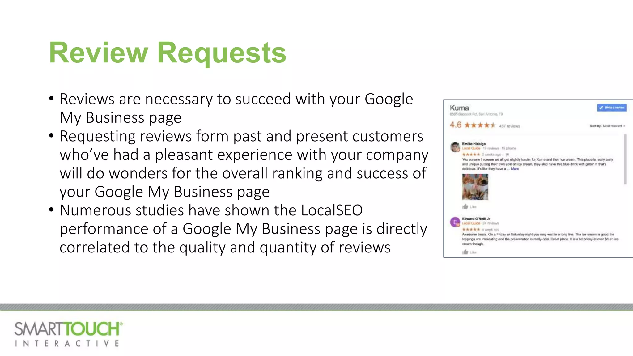 Review Requests
• Reviews are necessary to succeed with your Google
My Business page
• Requesting reviews form past and present customers
who’ve had a pleasant experience with your company
will do wonders for the overall ranking and success of
your Google My Business page
• Numerous studies have shown the LocalSEO
performance of a Google My Business page is directly
correlated to the quality and quantity of reviews
 