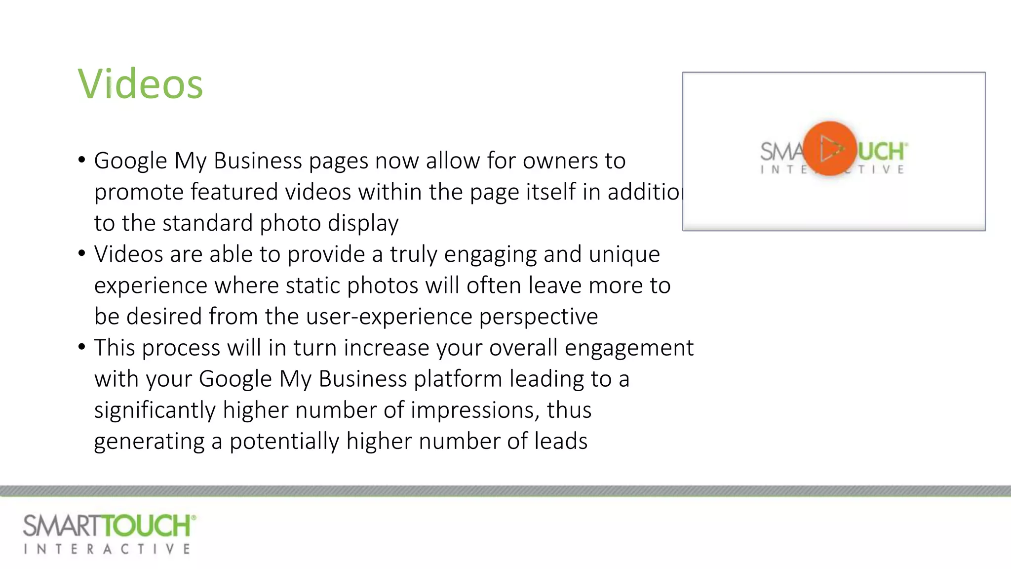 Videos
• Google My Business pages now allow for owners to
promote featured videos within the page itself in addition
to the standard photo display
• Videos are able to provide a truly engaging and unique
experience where static photos will often leave more to
be desired from the user-experience perspective
• This process will in turn increase your overall engagement
with your Google My Business platform leading to a
significantly higher number of impressions, thus
generating a potentially higher number of leads
 