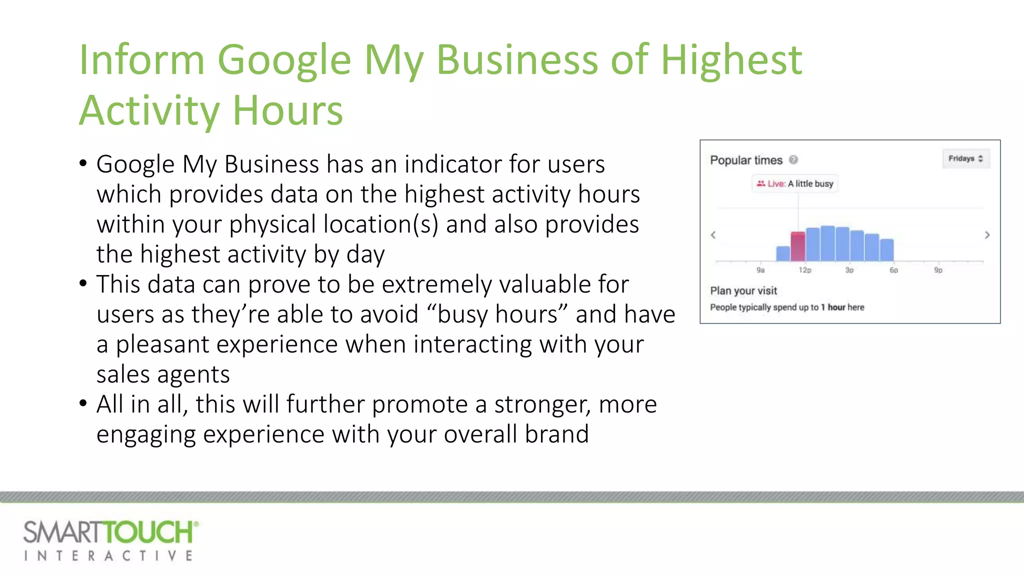 Inform Google My Business of Highest
Activity Hours
• Google My Business has an indicator for users
which provides data on the highest activity hours
within your physical location(s) and also provides
the highest activity by day
• This data can prove to be extremely valuable for
users as they’re able to avoid “busy hours” and have
a pleasant experience when interacting with your
sales agents
• All in all, this will further promote a stronger, more
engaging experience with your overall brand
 