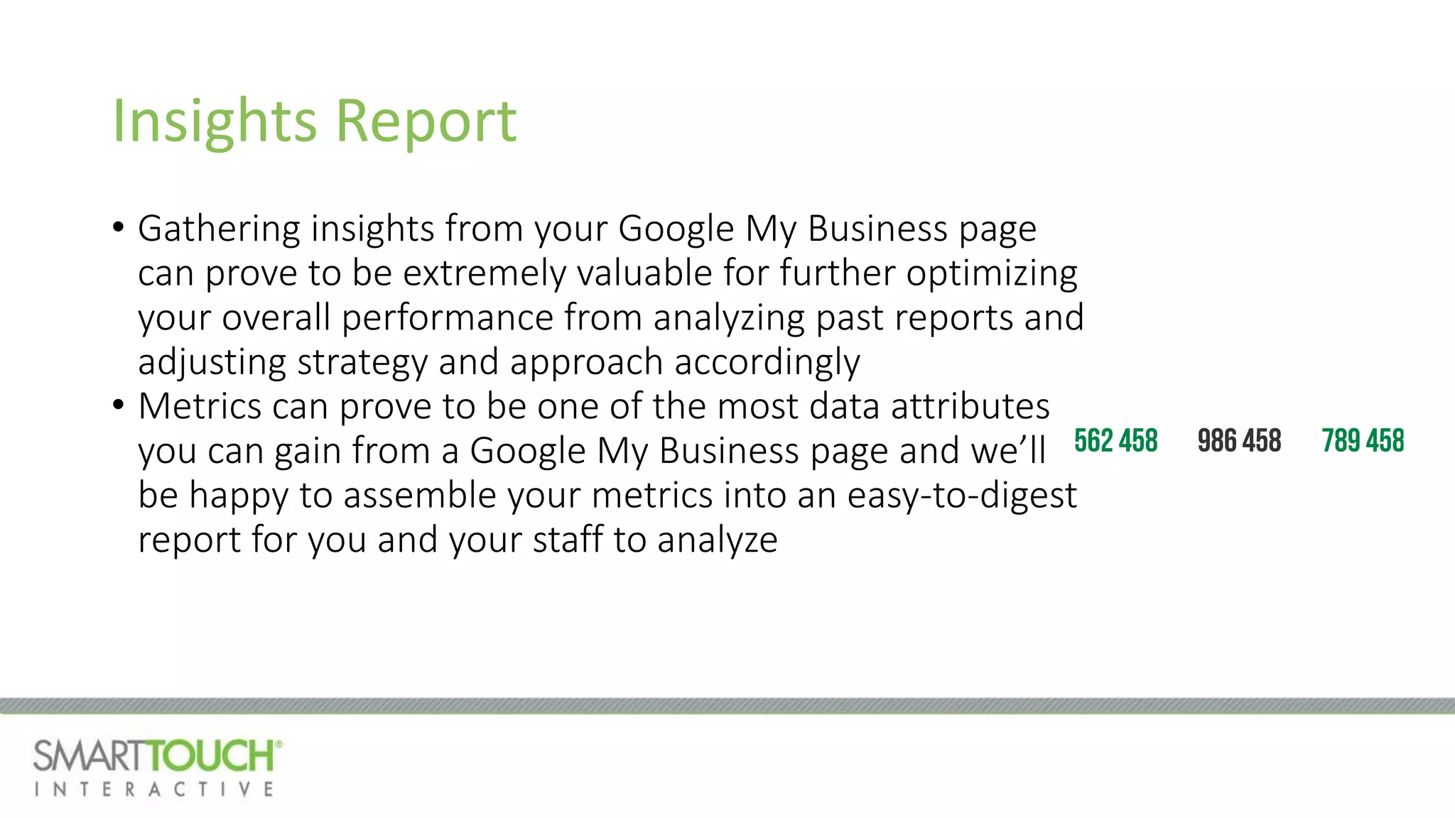 Insights Report
• Gathering insights from your Google My Business page
can prove to be extremely valuable for further optimizing
your overall performance from analyzing past reports and
adjusting strategy and approach accordingly
• Metrics can prove to be one of the most data attributes
you can gain from a Google My Business page and we’ll
be happy to assemble your metrics into an easy-to-digest
report for you and your staff to analyze
 