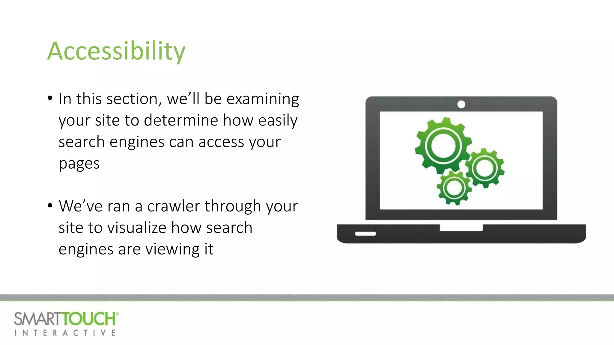 Accessibility
• In this section, we’ll be examining
your site to determine how easily
search engines can access your
pages
• We’ve ran a crawler through your
site to visualize how search
engines are viewing it
 