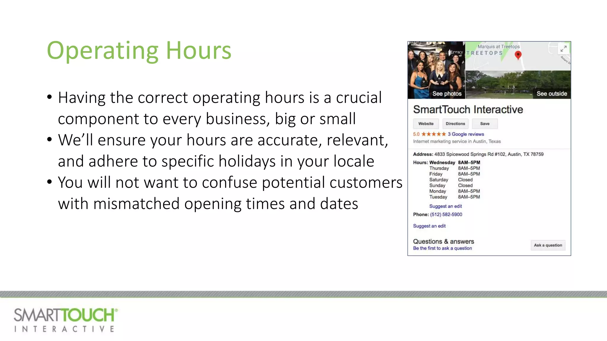 Operating Hours
• Having the correct operating hours is a crucial
component to every business, big or small
• We’ll ensure your hours are accurate, relevant,
and adhere to specific holidays in your locale
• You will not want to confuse potential customers
with mismatched opening times and dates
 