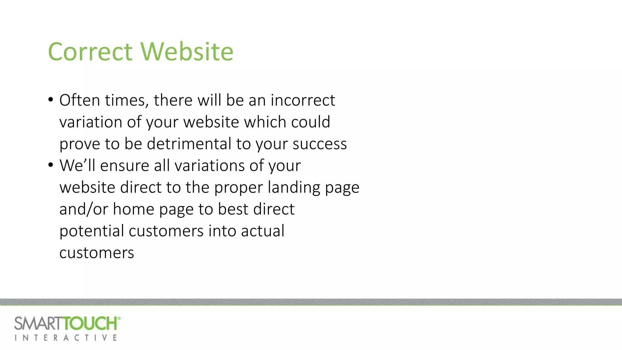 Correct Website
• Often times, there will be an incorrect
variation of your website which could
prove to be detrimental to your success
• We’ll ensure all variations of your
website direct to the proper landing page
and/or home page to best direct
potential customers into actual
customers
 