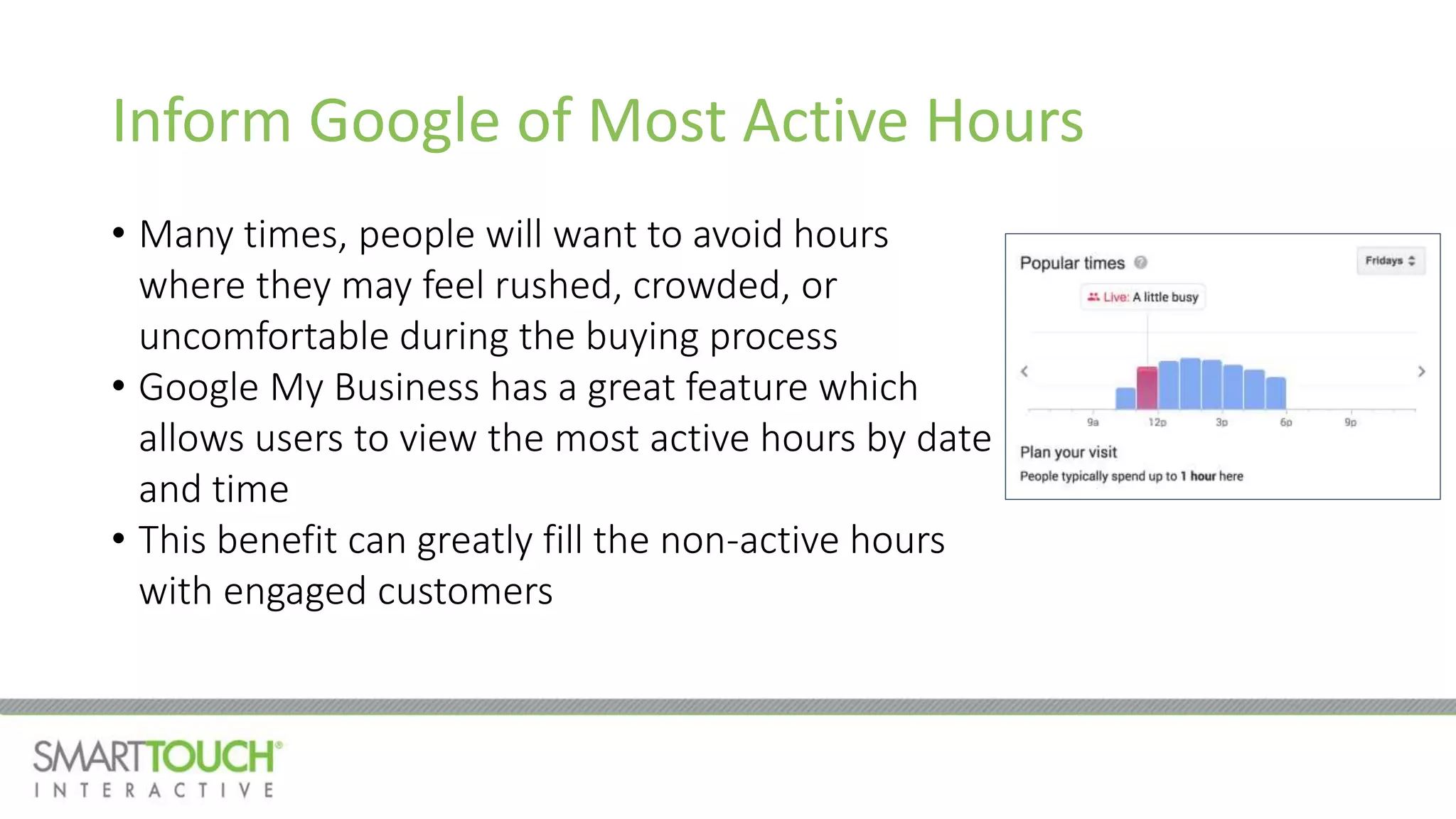 Inform Google of Most Active Hours
• Many times, people will want to avoid hours
where they may feel rushed, crowded, or
uncomfortable during the buying process
• Google My Business has a great feature which
allows users to view the most active hours by date
and time
• This benefit can greatly fill the non-active hours
with engaged customers
 