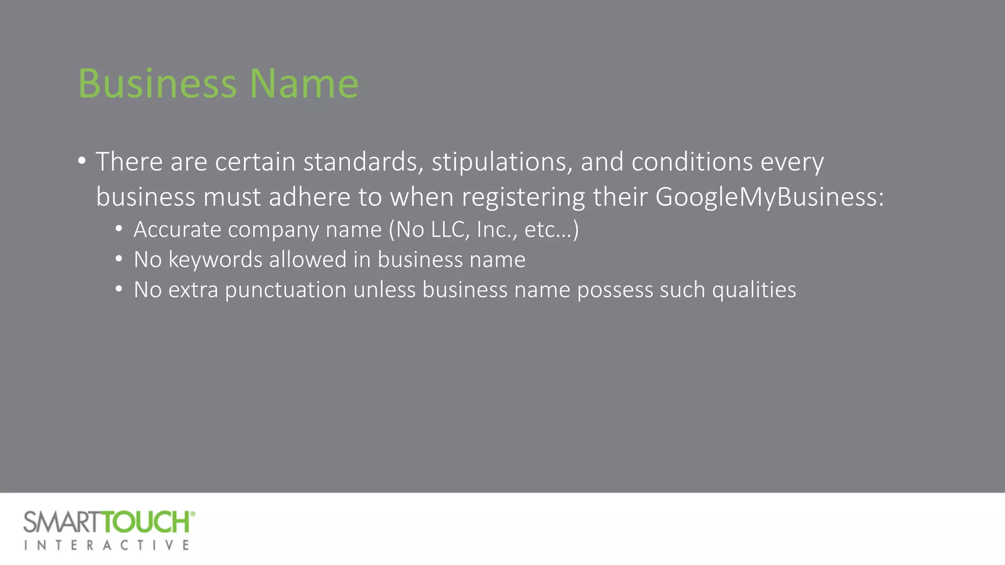 Business Name
• There are certain standards, stipulations, and conditions every
business must adhere to when registering their GoogleMyBusiness:
• Accurate company name (No LLC, Inc., etc…)
• No keywords allowed in business name
• No extra punctuation unless business name possess such qualities
 