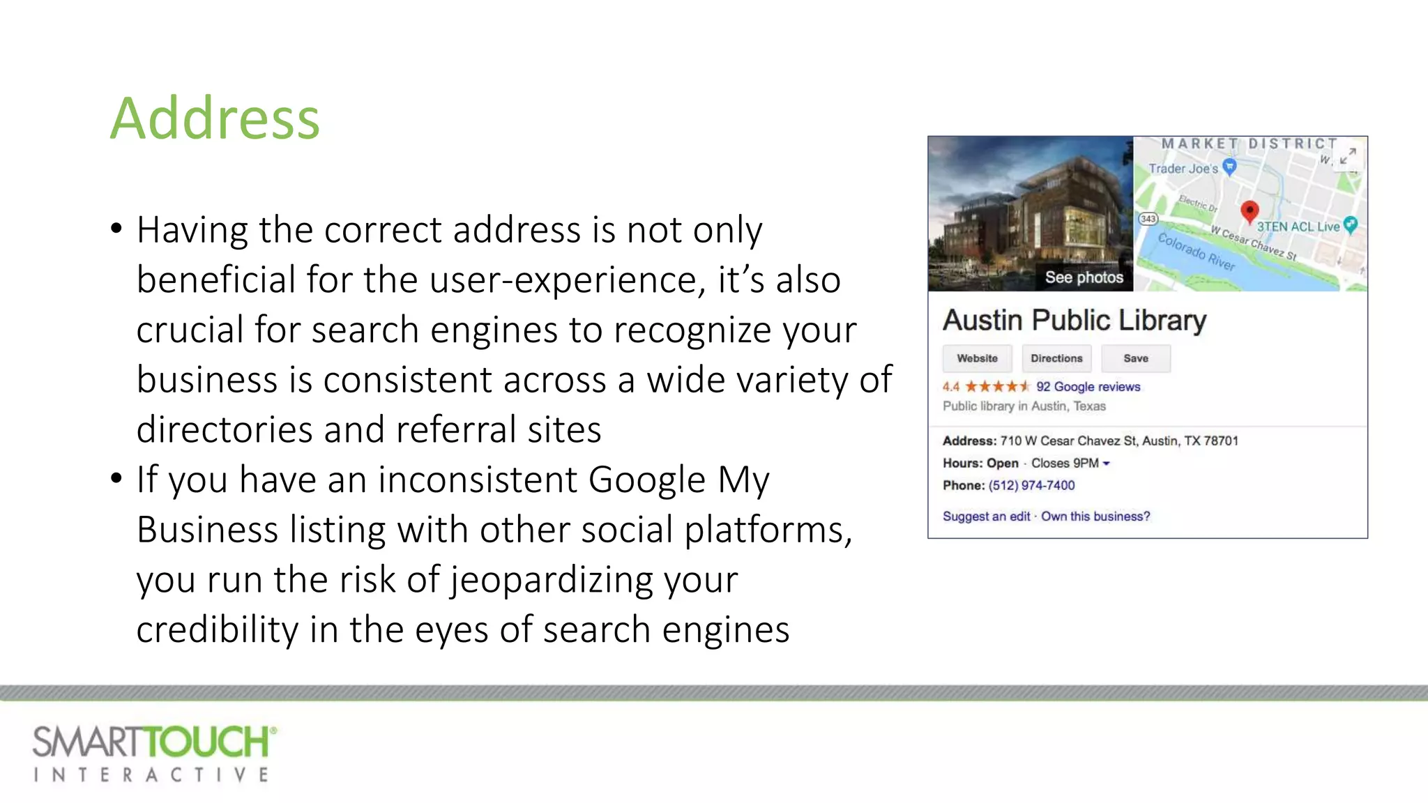 Address
• Having the correct address is not only
beneficial for the user-experience, it’s also
crucial for search engines to recognize your
business is consistent across a wide variety of
directories and referral sites
• If you have an inconsistent Google My
Business listing with other social platforms,
you run the risk of jeopardizing your
credibility in the eyes of search engines
 