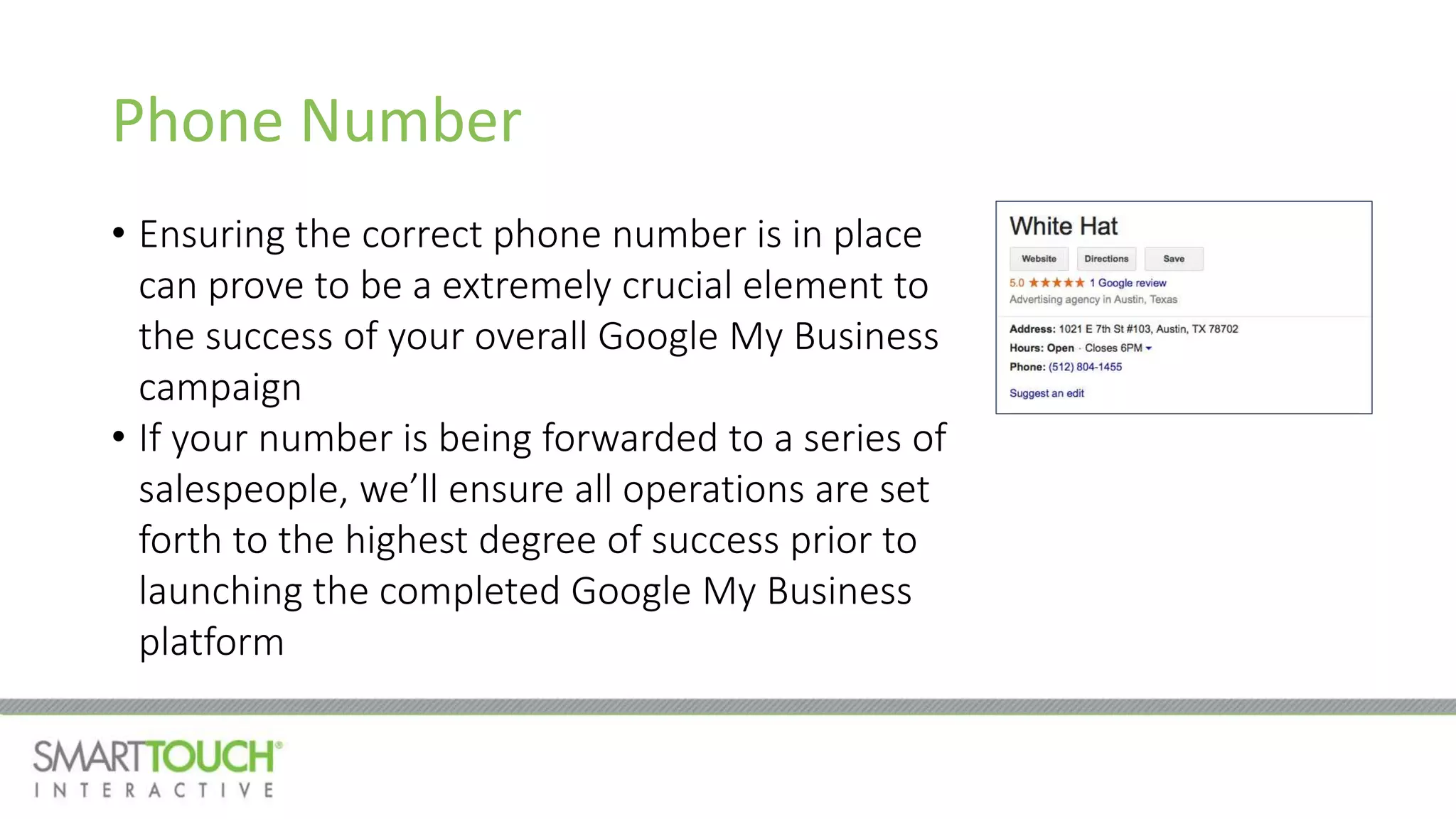 Phone Number
• Ensuring the correct phone number is in place
can prove to be a extremely crucial element to
the success of your overall Google My Business
campaign
• If your number is being forwarded to a series of
salespeople, we’ll ensure all operations are set
forth to the highest degree of success prior to
launching the completed Google My Business
platform
 