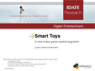 Smart Toys 
A new video game market segment 
July 2014 –Synthesis of Chatper Iand III 
Digital Entertainment 
 This document is a part of our "Digital Entertainment" category which includes in 2014: - two datasets in Excel - a state-of-the-art report in PowerPoint - four market reports in Word, each with its synopsis in PowerPoint - privileged access to our lead Media analysts  