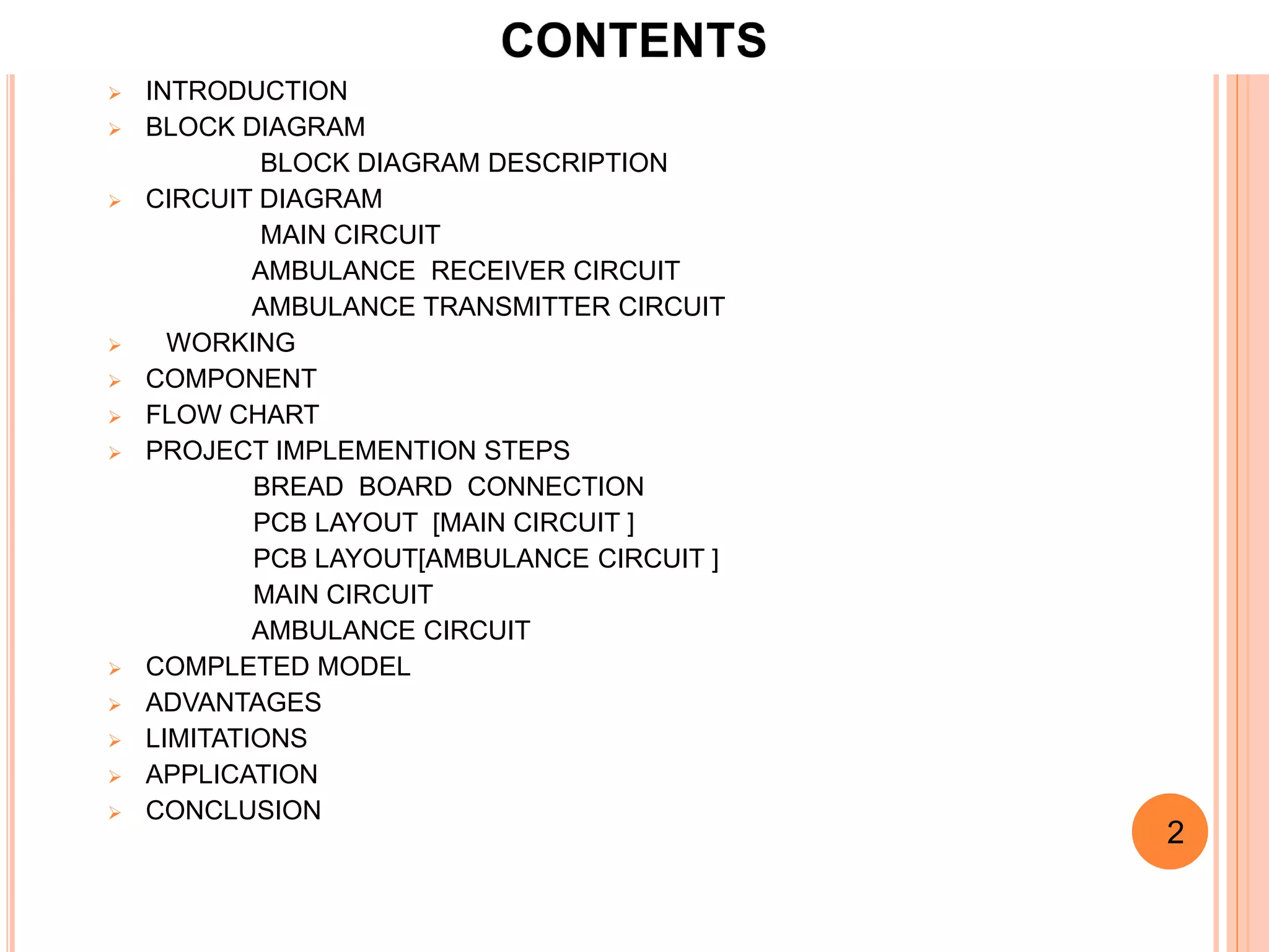 2
 INTRODUCTION
 BLOCK DIAGRAM
BLOCK DIAGRAM DESCRIPTION
 CIRCUIT DIAGRAM
MAIN CIRCUIT
AMBULANCE RECEIVER CIRCUIT
AMBULANCE TRANSMITTER CIRCUIT
 WORKING
 COMPONENT
 FLOW CHART
 PROJECT IMPLEMENTION STEPS
BREAD BOARD CONNECTION
PCB LAYOUT [MAIN CIRCUIT ]
PCB LAYOUT[AMBULANCE CIRCUIT ]
MAIN CIRCUIT
AMBULANCE CIRCUIT
 COMPLETED MODEL
 ADVANTAGES
 LIMITATIONS
 APPLICATION
 CONCLUSION
2
 