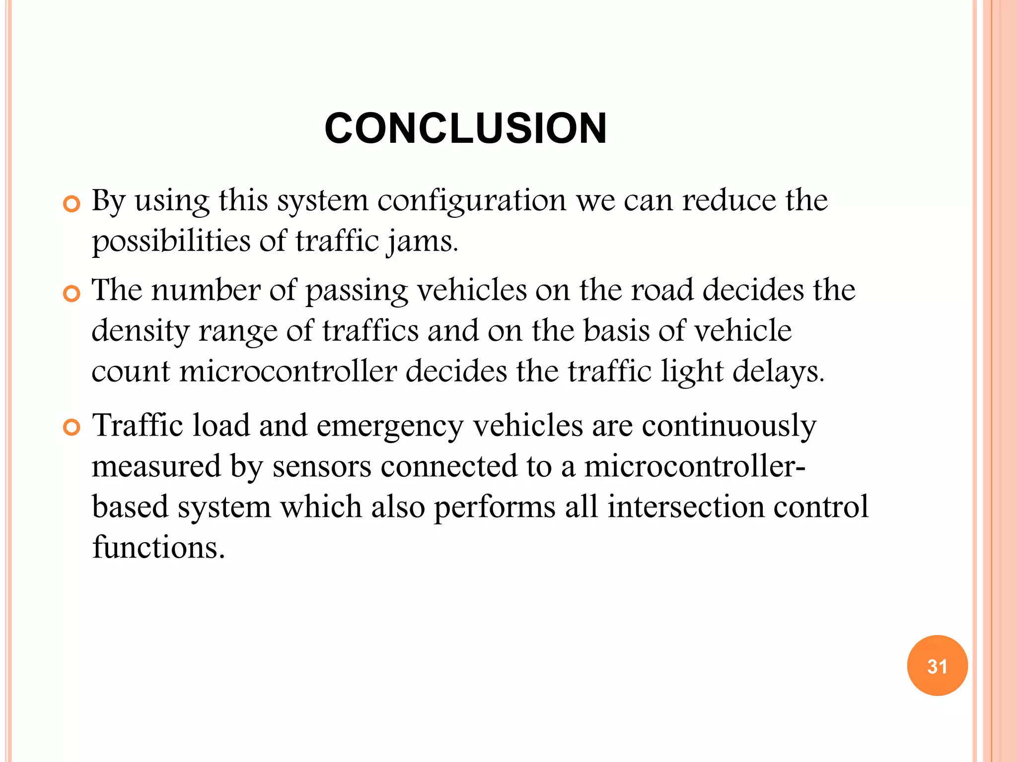 CONCLUSION
 By using this system configuration we can reduce the
possibilities of traffic jams.
 The number of passing vehicles on the road decides the
density range of traffics and on the basis of vehicle
count microcontroller decides the traffic light delays.
 Traffic load and emergency vehicles are continuously
measured by sensors connected to a microcontroller-
based system which also performs all intersection control
functions.
31
 