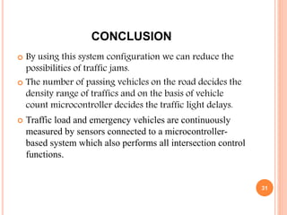 CONCLUSION
 By using this system configuration we can reduce the
possibilities of traffic jams.
 The number of passing vehicles on the road decides the
density range of traffics and on the basis of vehicle
count microcontroller decides the traffic light delays.
 Traffic load and emergency vehicles are continuously
measured by sensors connected to a microcontroller-
based system which also performs all intersection control
functions.
31
 