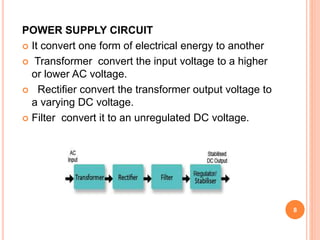POWER SUPPLY CIRCUIT
 It convert one form of electrical energy to another
 Transformer convert the input voltage to a higher
or lower AC voltage.
 Rectifier convert the transformer output voltage to
a varying DC voltage.
 Filter convert it to an unregulated DC voltage.
8
 