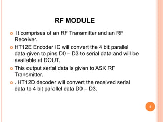 RF MODULE
 It comprises of an RF Transmitter and an RF
Receiver.
 HT12E Encoder IC will convert the 4 bit parallel
data given to pins D0 – D3 to serial data and will be
available at DOUT.
 This output serial data is given to ASK RF
Transmitter.
 . HT12D decoder will convert the received serial
data to 4 bit parallel data D0 – D3.
9
 