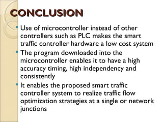 CONCLUSION
 Use of microcontroller instead of other
  controllers such as PLC makes the smart
  traffic controller hardware a low cost system
 The program downloaded into the
  microcontroller enables it to have a high
  accuracy timing, high independency and
  consistently
 It enables the proposed smart traffic
  controller system to realize traffic flow
  optimization strategies at a single or network
  junctions
 