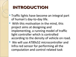 INTRODUCTION
 Traffic lights have become an integral part
  of human’s day-to-day life.
 With this motivation in the mind, this
  project aims at designing and
  implementing, a running model of traffic
  light controller which is controlled
  according to the density of vehicle on road.
 We will use AT89s52 microcontroller and
  Infra red sensor for performing all the
  computation and control related task
 