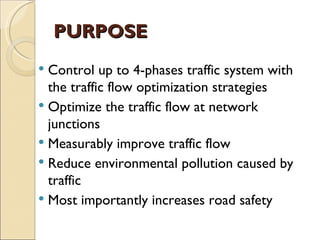 PURPOSE
 Control up to 4-phases traffic system with
  the traffic flow optimization strategies
 Optimize the traffic flow at network
  junctions
 Measurably improve traffic flow
 Reduce environmental pollution caused by
  traffic
 Most importantly increases road safety
 