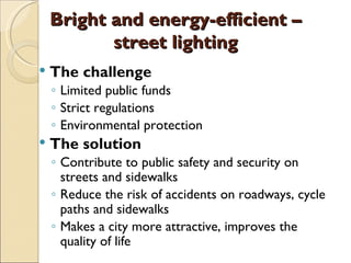 Bright and energy-efficient –
           street lighting
   The challenge
    ◦ Limited public funds
    ◦ Strict regulations
    ◦ Environmental protection
   The solution
    ◦ Contribute to public safety and security on
      streets and sidewalks
    ◦ Reduce the risk of accidents on roadways, cycle
      paths and sidewalks
    ◦ Makes a city more attractive, improves the
      quality of life
 