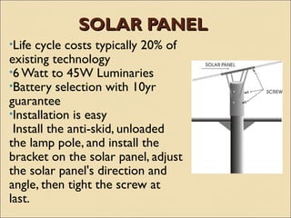 SOLAR PANEL
•Life cycle costs typically 20% of
existing technology
•6 Watt to 45W Luminaries
•Battery selection with 10yr
guarantee
•Installation is easy
 Install the anti-skid, unloaded
the lamp pole, and install the
bracket on the solar panel, adjust
the solar panel's direction and
angle, then tight the screw at
last.
 