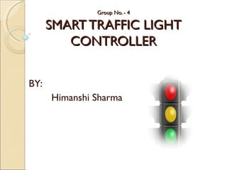 Group No. - 4

      SMART TRAFFIC LIGHT
         CONTROLLER


BY:
      Himanshi Sharma
 