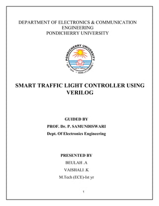 1
DEPARTMENT OF ELECTRONICS & COMMUNICATION
ENGINEERING
PONDICHERRY UNIVERSITY
SMART TRAFFIC LIGHT CONTROLLER USING
VERILOG
GUIDED BY
PROF. Dr. P. SAMUNDISWARI
Dept. Of Electronics Engineering
PRESENTED BY
BEULAH .A
VAISHALI .K
M.Tech (ECE)-Ist yr
 