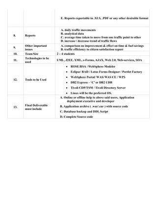 E. Reports exportable in .XLS, .PDF or any other desirable format
8. Reports
A. daily traffic movements
B. analytical data
C. average time taken to move from one traffic point to other
D. increase / decrease trend of traffic flows
9.
Other important
issues
A. comparison on improvement & effect on time & fuel savings
B. traffic efficiency to citizen satisfaction report
10. Team Size 2 – 4 students
11.
Technologies to be
used
UML, J2EE, XML, e-Forms, AJAX, Web 2.0, Web-services, SOA
12. Tools to be Used
 ROSE/RSA / WebSphere Modeler
 Eclipse/ RAD / Lotus Forms Designer / Portlet Factory
 WebSphere Portal/ WAS/WAS CE / WPS
 DB2 Express – ‘C’ or DB2 UDB
 Tivoli CDP/TSM / Tivoli Directory Server
 Linux will be the preferred OS.
13.
Final Deliverable
must include
A. Online or offline help to above said users, Application
deployment executive and developer
B. Application archive ( .war/.ear ) with source code
C. Database backup and DDL Script
D. Complete Source code
 
