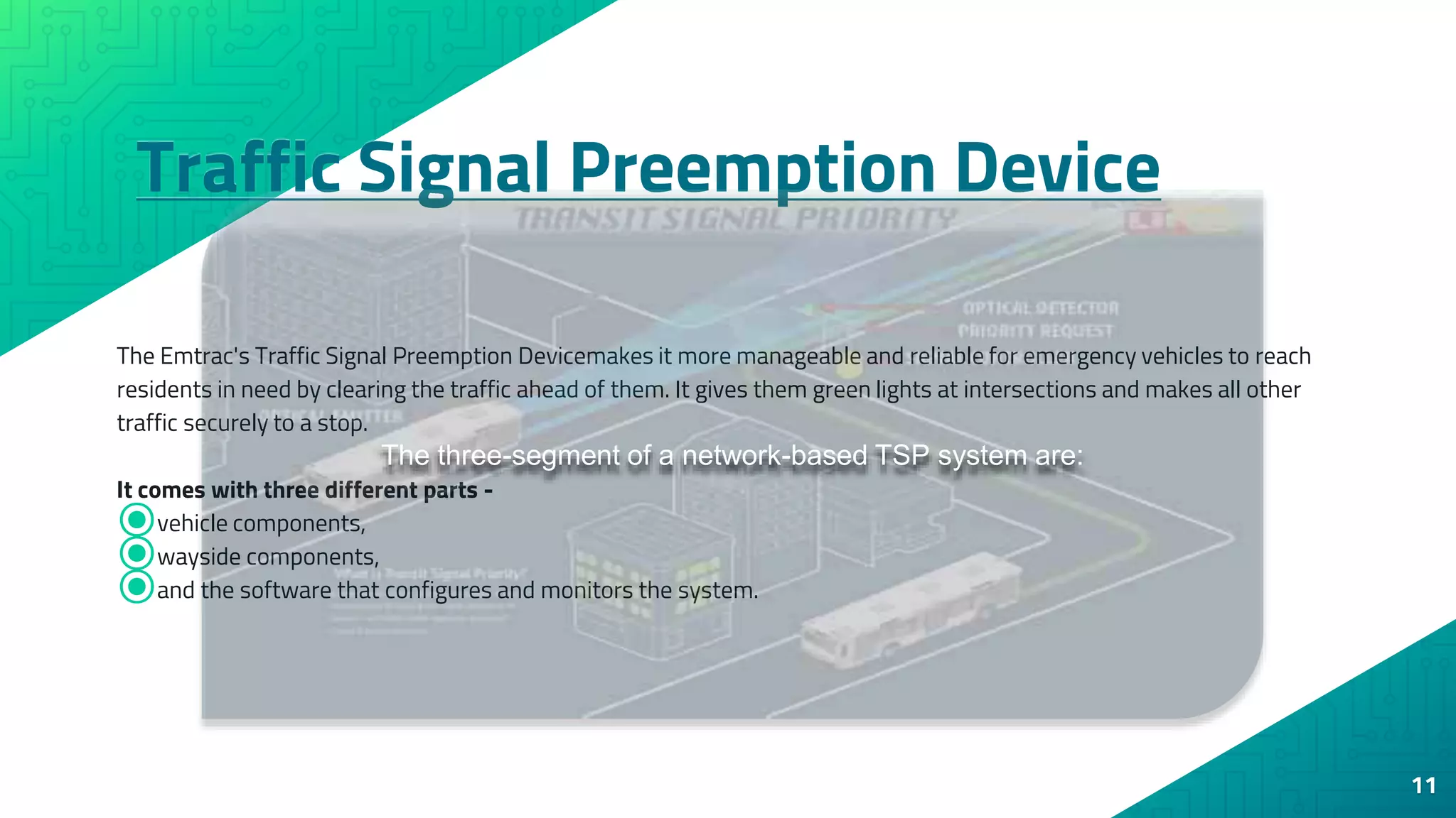 Traffic Signal Preemption Device
11
The Emtrac's Traffic Signal Preemption Devicemakes it more manageable and reliable for emergency vehicles to reach
residents in need by clearing the traffic ahead of them. It gives them green lights at intersections and makes all other
traffic securely to a stop.
It comes with three different parts -
⦿vehicle components,
⦿wayside components,
⦿and the software that configures and monitors the system.
The three-segment of a network-based TSP system are:
 