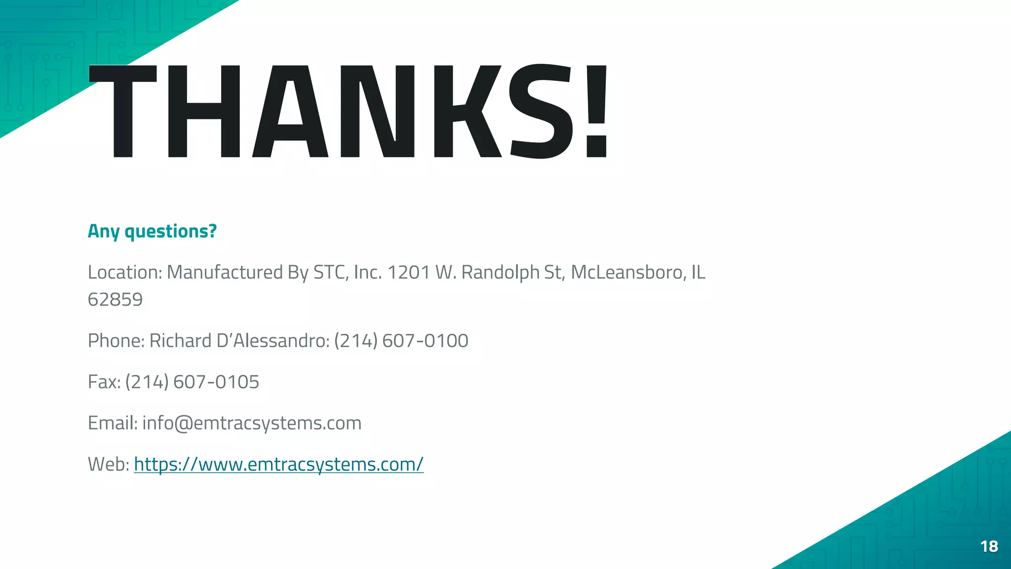 THANKS!
Any questions?
Location: Manufactured By STC, Inc. 1201 W. Randolph St, McLeansboro, IL
62859
Phone: Richard D’Alessandro: (214) 607-0100
Fax: (214) 607-0105
Email: info@emtracsystems.com
Web: https://www.emtracsystems.com/
18
 
