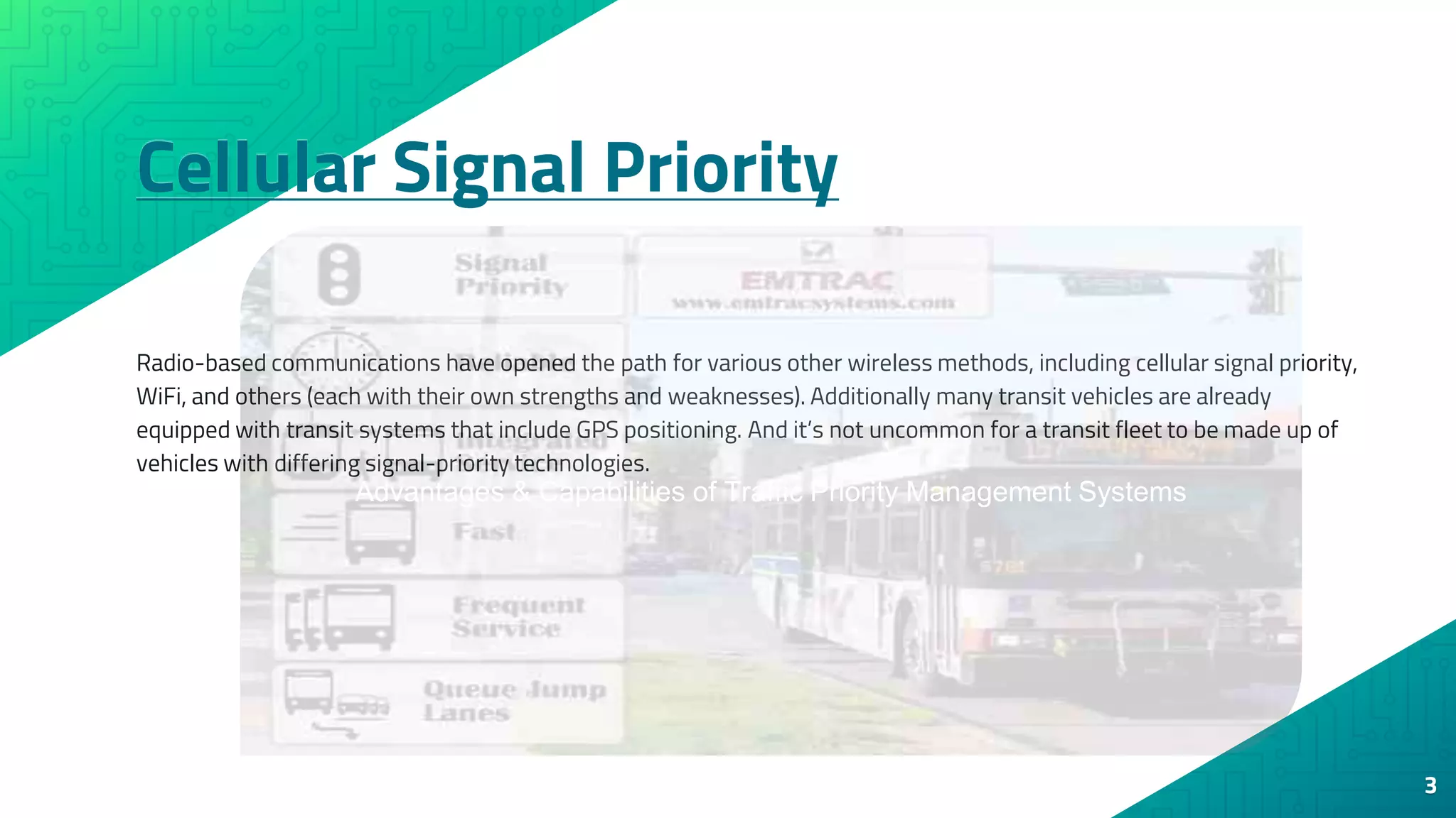 Cellular Signal Priority
3
Radio-based communications have opened the path for various other wireless methods, including cellular signal priority,
WiFi, and others (each with their own strengths and weaknesses). Additionally many transit vehicles are already
equipped with transit systems that include GPS positioning. And it’s not uncommon for a transit fleet to be made up of
vehicles with differing signal-priority technologies.
Advantages & Capabilities of Traffic Priority Management Systems
 