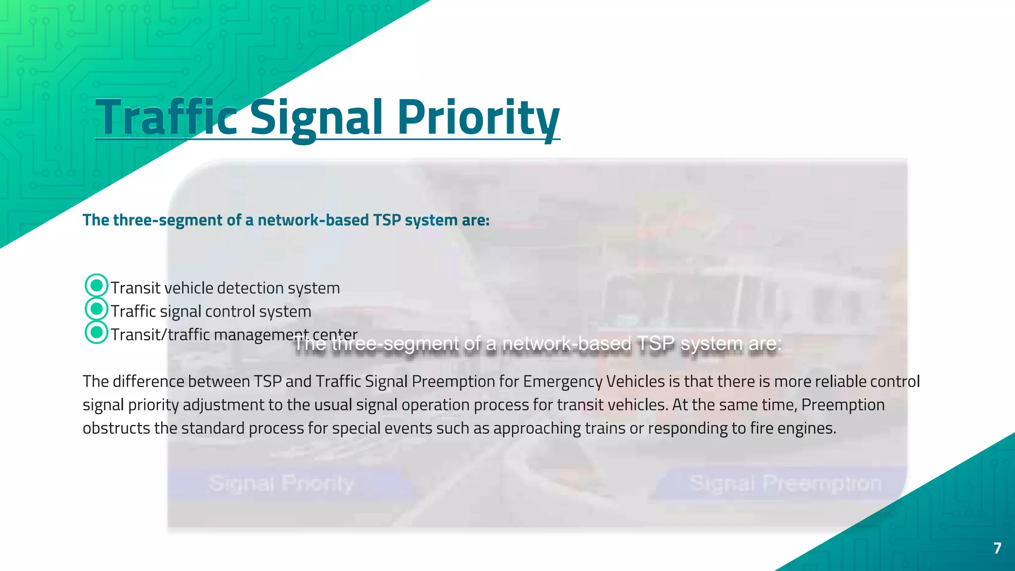 Traffic Signal Priority
The three-segment of a network-based TSP system are:
7
⦿Transit vehicle detection system
⦿Traffic signal control system
⦿Transit/traffic management center
The difference between TSP and Traffic Signal Preemption for Emergency Vehicles is that there is more reliable control
signal priority adjustment to the usual signal operation process for transit vehicles. At the same time, Preemption
obstructs the standard process for special events such as approaching trains or responding to fire engines.
The three-segment of a network-based TSP system are:
 