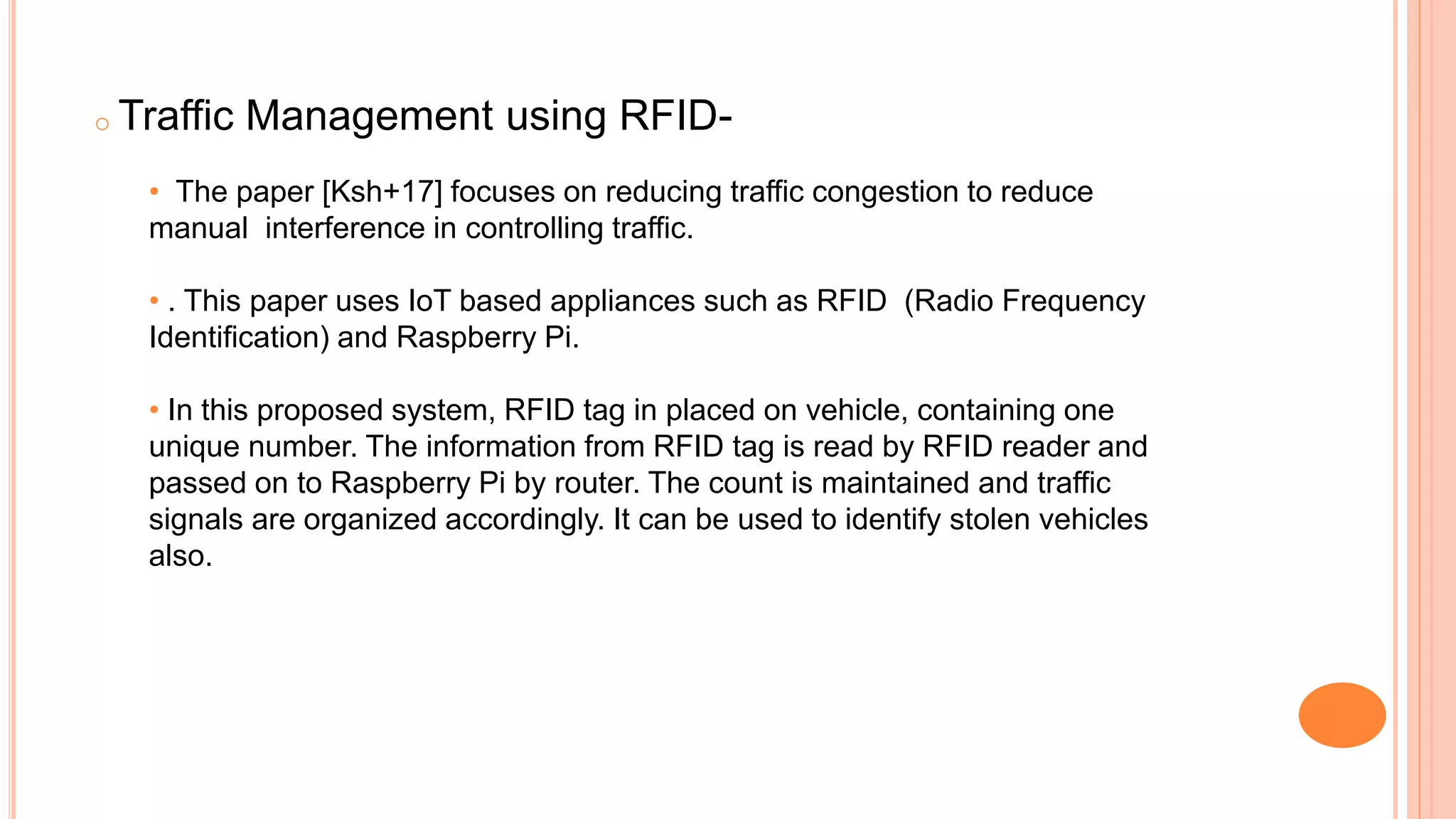 o Traffic Management using RFID-
• The paper [Ksh+17] focuses on reducing traffic congestion to reduce
manual interference in controlling traffic.
• . This paper uses IoT based appliances such as RFID (Radio Frequency
Identification) and Raspberry Pi.
• In this proposed system, RFID tag in placed on vehicle, containing one
unique number. The information from RFID tag is read by RFID reader and
passed on to Raspberry Pi by router. The count is maintained and traffic
signals are organized accordingly. It can be used to identify stolen vehicles
also.
 