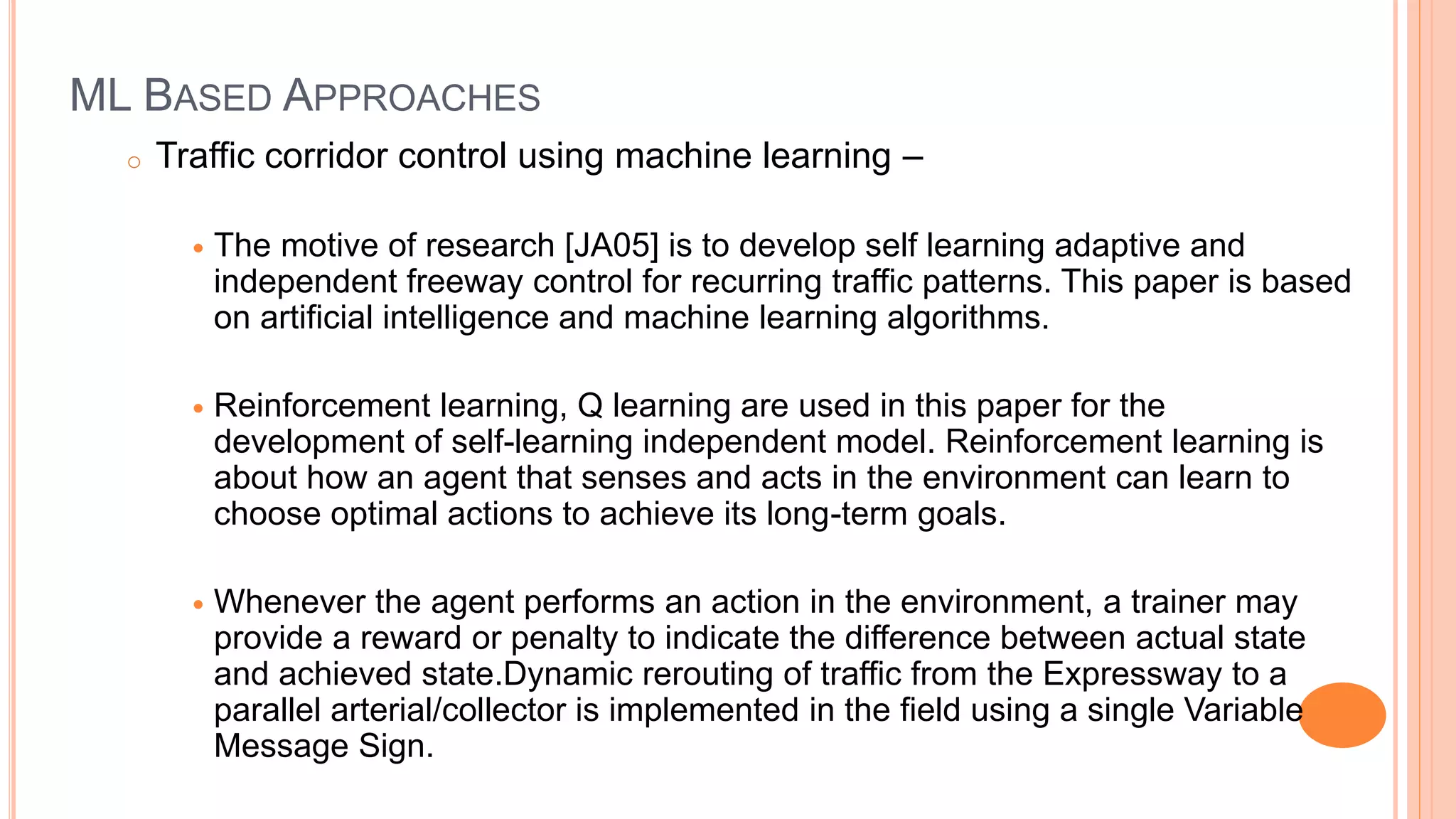 ML BASED APPROACHES
o Traffic corridor control using machine learning –
 The motive of research [JA05] is to develop self learning adaptive and
independent freeway control for recurring traffic patterns. This paper is based
on artificial intelligence and machine learning algorithms.
 Reinforcement learning, Q learning are used in this paper for the
development of self-learning independent model. Reinforcement learning is
about how an agent that senses and acts in the environment can learn to
choose optimal actions to achieve its long-term goals.
 Whenever the agent performs an action in the environment, a trainer may
provide a reward or penalty to indicate the difference between actual state
and achieved state.Dynamic rerouting of traffic from the Expressway to a
parallel arterial/collector is implemented in the field using a single Variable
Message Sign.
 