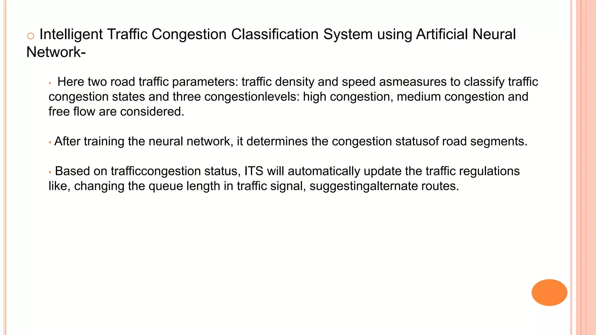 o Intelligent Traffic Congestion Classification System using Artificial Neural
Network-
• Here two road traffic parameters: traffic density and speed asmeasures to classify traffic
congestion states and three congestionlevels: high congestion, medium congestion and
free flow are considered.
• After training the neural network, it determines the congestion statusof road segments.
• Based on trafficcongestion status, ITS will automatically update the traffic regulations
like, changing the queue length in traffic signal, suggestingalternate routes.
 