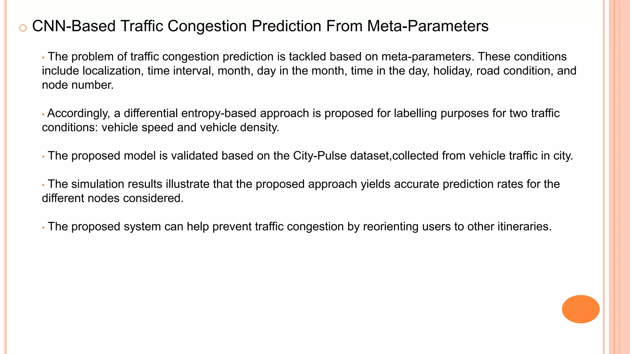 o CNN-Based Traffic Congestion Prediction From Meta-Parameters
• The problem of traffic congestion prediction is tackled based on meta-parameters. These conditions
include localization, time interval, month, day in the month, time in the day, holiday, road condition, and
node number.
• Accordingly, a differential entropy-based approach is proposed for labelling purposes for two traffic
conditions: vehicle speed and vehicle density.
• The proposed model is validated based on the City-Pulse dataset,collected from vehicle traffic in city.
• The simulation results illustrate that the proposed approach yields accurate prediction rates for the
different nodes considered.
• The proposed system can help prevent traffic congestion by reorienting users to other itineraries.
 